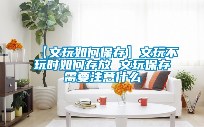 【文玩如何保存】文玩不玩時如何存放 文玩保存需要注意什么