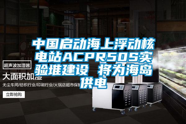 中國(guó)啟動(dòng)海上浮動(dòng)核電站ACPR50S實(shí)驗(yàn)堆建設(shè) 將為海島供電