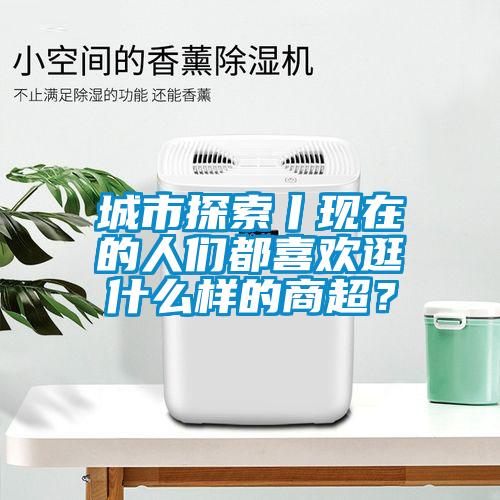 城市探索丨現(xiàn)在的人們都喜歡逛什么樣的商超？