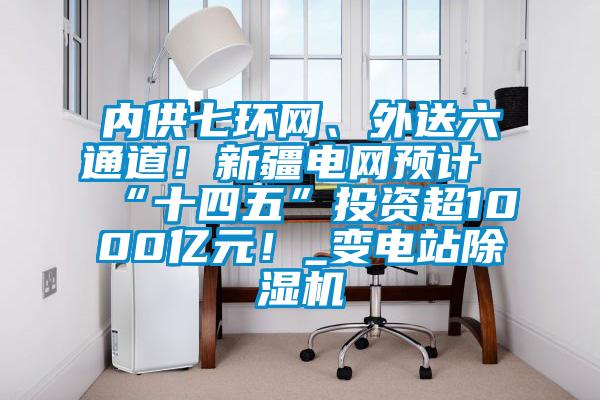 內(nèi)供七環(huán)網(wǎng)、外送六通道！新疆電網(wǎng)預(yù)計(jì)“十四五”投資超1000億元！_變電站除濕機(jī)