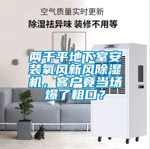 兩千平地下室安裝氧風(fēng)新風(fēng)除濕機(jī)，客戶竟當(dāng)場(chǎng)爆了粗口？