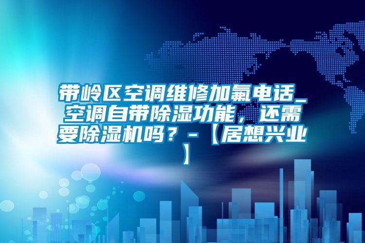 帶嶺區空調維修加氟電話_空調自帶除濕功能，還需要除濕機嗎？-【居想興業】