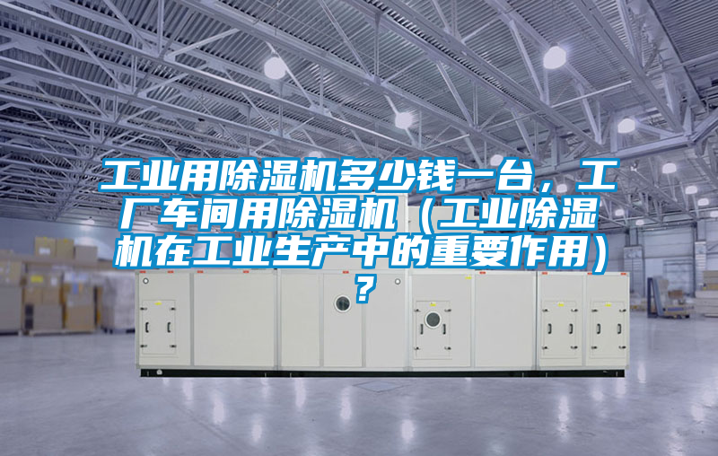 工業用除濕機多少錢一臺，工廠車間用除濕機（工業除濕機在工業生產中的重要作用）？