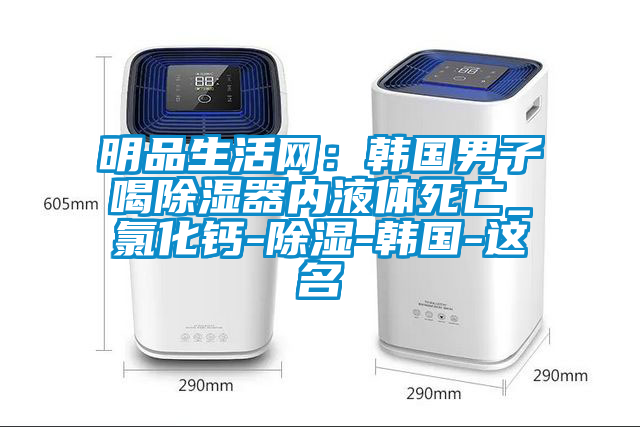 明品生活網(wǎng)：韓國男子喝除濕器內(nèi)液體死亡_氯化鈣-除濕-韓國-這名