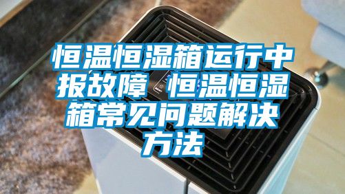 恒溫恒濕箱運行中報故障 恒溫恒濕箱常見問題解決方法