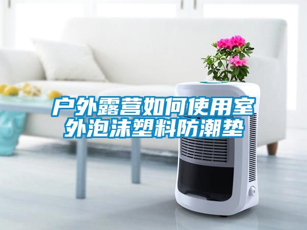 戶外露營(yíng)如何使用室外泡沫塑料防潮墊
