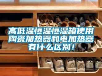 知識百科高低溫恒溫恒濕箱使用陶瓷加熱器和電加熱器有什么區別！