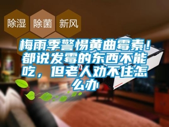 常見問題梅雨季警惕黃曲霉素！都說發霉的東西不能吃，但老人勸不住怎么辦