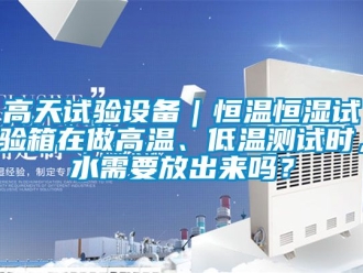 知識(shí)百科高天試驗(yàn)設(shè)備｜恒溫恒濕試驗(yàn)箱在做高溫、低溫測(cè)試時(shí)，水需要放出來(lái)嗎？