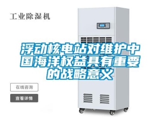 企業(yè)新聞浮動(dòng)核電站對(duì)維護(hù)中國(guó)海洋權(quán)益具有重要的戰(zhàn)略意義