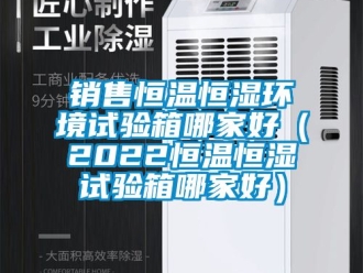 知識百科銷售恒溫恒濕環境試驗箱哪家好（2022恒溫恒濕試驗箱哪家好）