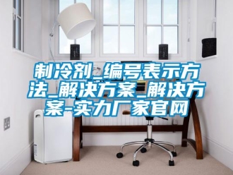 知識百科制冷劑_編號表示方法_解決方案_解決方案-實力廠家官網